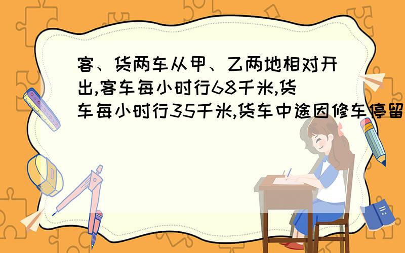 客、货两车从甲、乙两地相对开出,客车每小时行68千米,货车每小时行35千米,货车中途因修车停留半小时,