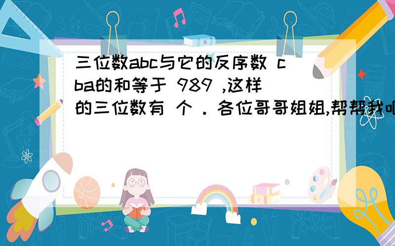 三位数abc与它的反序数 cba的和等于 989 ,这样的三位数有 个 . 各位哥哥姐姐,帮帮我吧