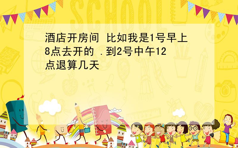 酒店开房间 比如我是1号早上8点去开的 .到2号中午12点退算几天