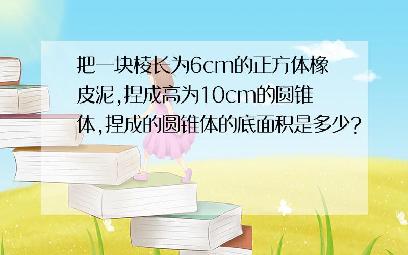 把一块棱长为6cm的正方体橡皮泥,捏成高为10cm的圆锥体,捏成的圆锥体的底面积是多少?