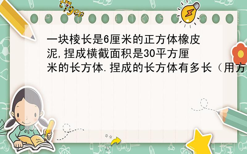 一块棱长是6厘米的正方体橡皮泥,捏成横截面积是30平方厘米的长方体.捏成的长方体有多长（用方程解答）