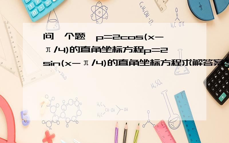 问一个题,p=2cos(x-π/4)的直角坐标方程p=2sin(x-π/4)的直角坐标方程求解答案怎么就直线了、、、、、