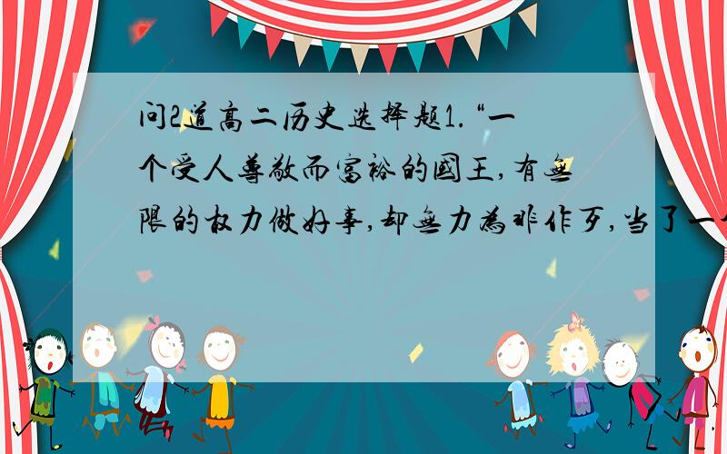 问2道高二历史选择题1.“一个受人尊敬而富裕的国王,有无限的权力做好事,却无力为非作歹,当了一个自由、强盛、擅长经商、又