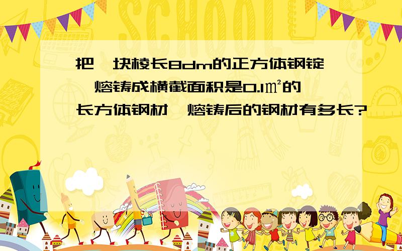 把一块棱长8dm的正方体钢锭,熔铸成横截面积是0.1㎡的长方体钢材,熔铸后的钢材有多长?