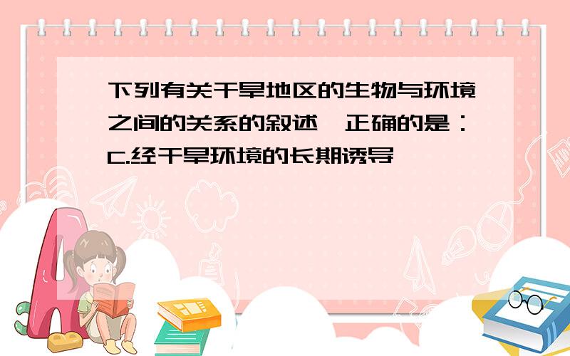 下列有关干旱地区的生物与环境之间的关系的叙述,正确的是：C.经干旱环境的长期诱导,