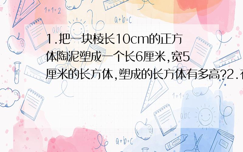 1.把一块棱长10cm的正方体陶泥塑成一个长6厘米,宽5厘米的长方体,塑成的长方体有多高?2.有一块棱长是80厘米的正方