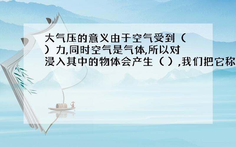 大气压的意义由于空气受到（ ）力,同时空气是气体,所以对浸入其中的物体会产生（ ）,我们把它称之为大气压.