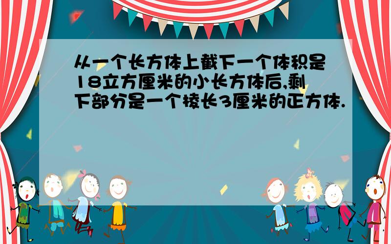 从一个长方体上截下一个体积是18立方厘米的小长方体后,剩下部分是一个棱长3厘米的正方体.