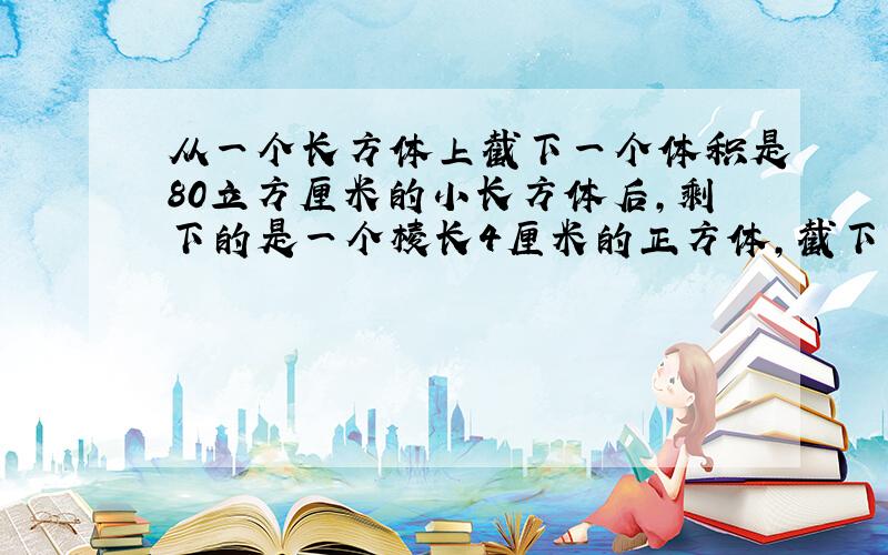 从一个长方体上截下一个体积是80立方厘米的小长方体后,剩下的是一个棱长4厘米的正方体,截下的小长方体长