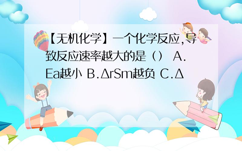 【无机化学】一个化学反应,导致反应速率越大的是（） A.Ea越小 B.ΔrSm越负 C.Δ