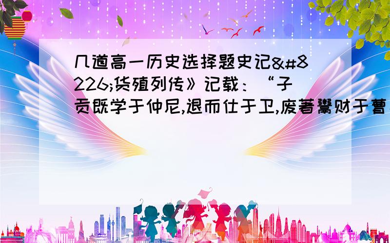 几道高一历史选择题史记•货殖列传》记载：“子贡既学于仲尼,退而仕于卫,废著鬻财于曹、鲁之间,七十子之徒,最为