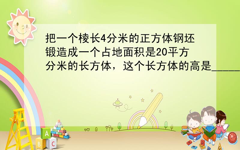 把一个棱长4分米的正方体钢坯锻造成一个占地面积是20平方分米的长方体，这个长方体的高是______分米．