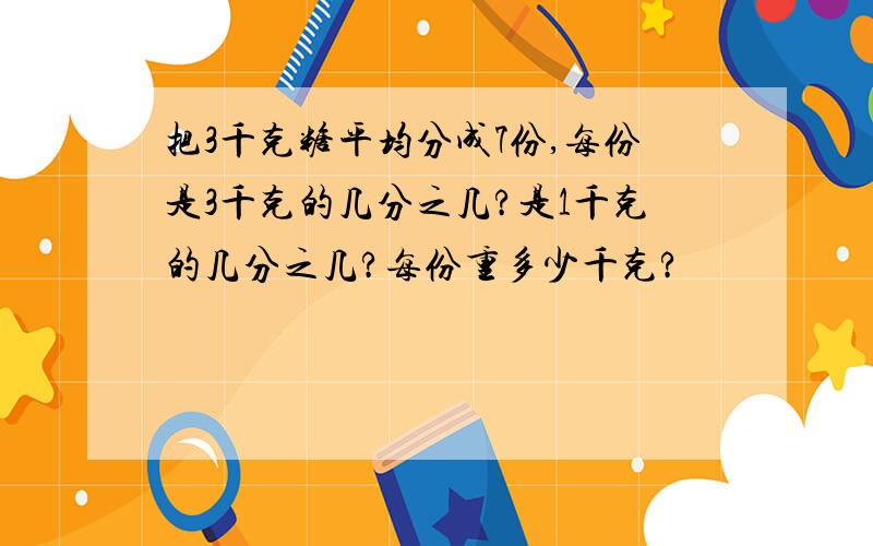 把3千克糖平均分成7份,每份是3千克的几分之几?是1千克的几分之几?每份重多少千克?