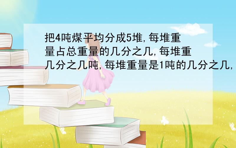 把4吨煤平均分成5堆,每堆重量占总重量的几分之几,每堆重几分之几吨,每堆重量是1吨的几分之几,是4吨的几分之几