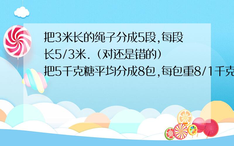 把3米长的绳子分成5段,每段长5/3米.（对还是错的） 把5千克糖平均分成8包,每包重8/1千克.（对还是错