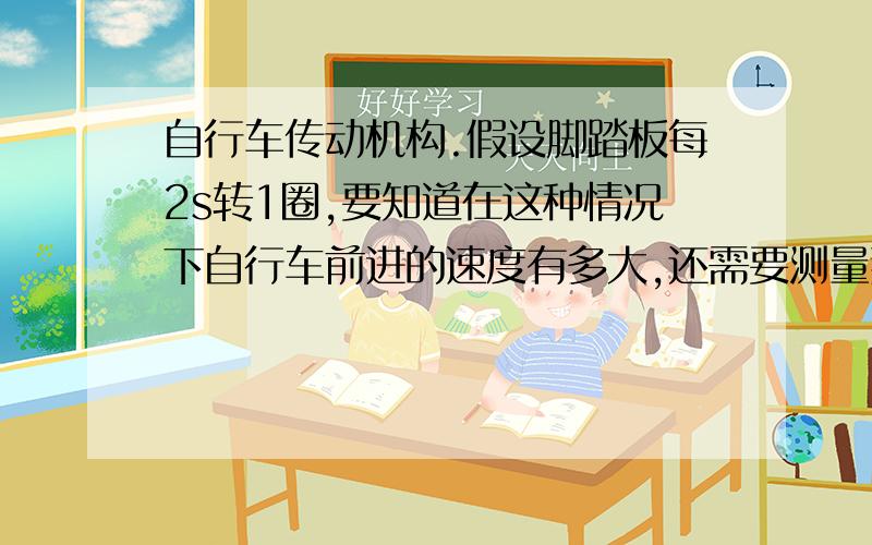 自行车传动机构.假设脚踏板每2s转1圈,要知道在这种情况下自行车前进的速度有多大,还需要测量那些量?并