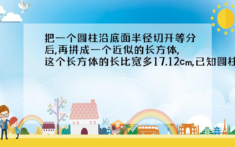 把一个圆柱沿底面半径切开等分后,再拼成一个近似的长方体,这个长方体的长比宽多17.12cm,已知圆柱的高是6cm,求圆柱