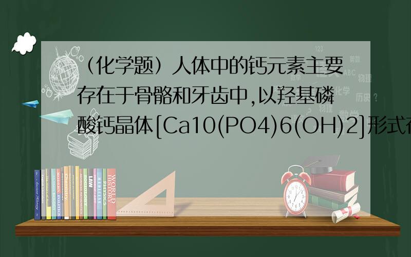 （化学题）人体中的钙元素主要存在于骨骼和牙齿中,以羟基磷酸钙晶体[Ca10(PO4)6(OH)2]形式存在,