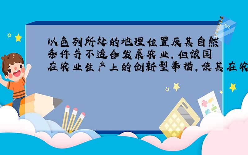 以色列所处的地理位置及其自然条件并不适合发展农业,但该国在农业生产上的创新型举措,使其在农业生产上收得奇效,成为其他国家