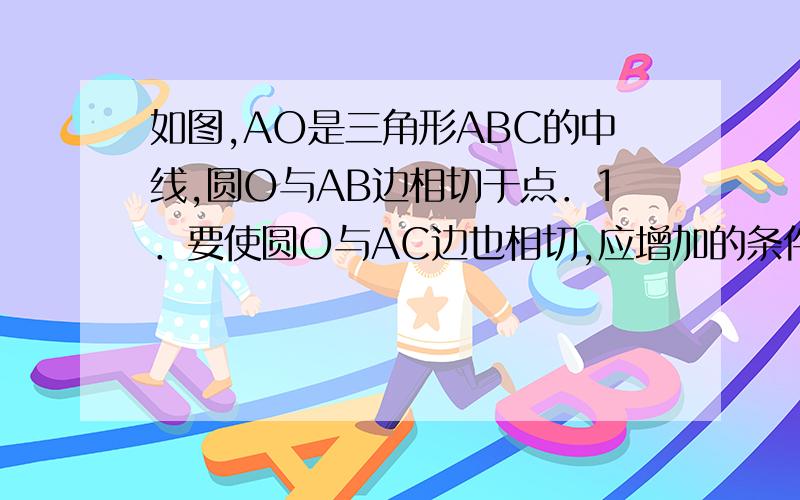 如图,AO是三角形ABC的中线,圆O与AB边相切于点．1．要使圆O与AC边也相切,应增加的条件是?2．增加条件后,请证明