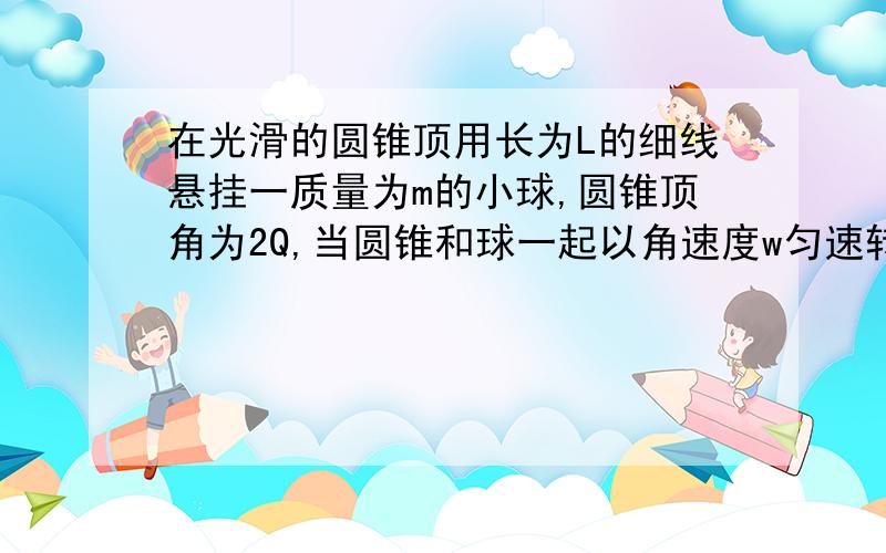 在光滑的圆锥顶用长为L的细线悬挂一质量为m的小球,圆锥顶角为2Q,当圆锥和球一起以角速度w匀速转动时