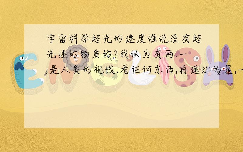 宇宙科学超光的速度谁说没有超光速的物质的?我认为有两.一,是人类的视线.看任何东西,再遥远的星,一眼就能看到.二,如果有