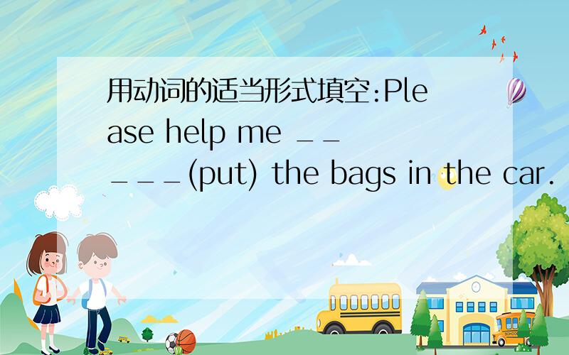 用动词的适当形式填空:Please help me _____(put) the bags in the car.