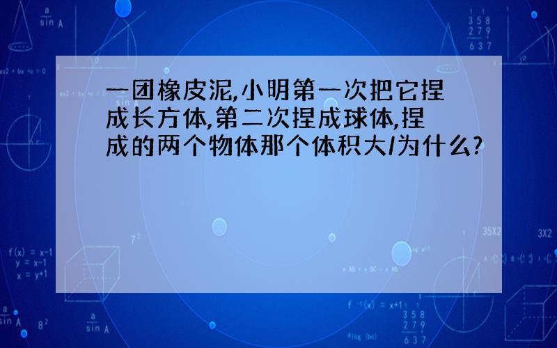 一团橡皮泥,小明第一次把它捏成长方体,第二次捏成球体,捏成的两个物体那个体积大/为什么?