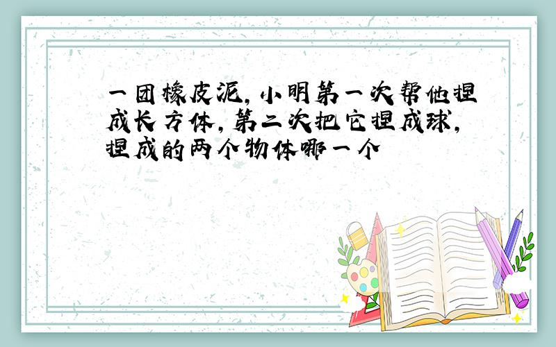 一团橡皮泥,小明第一次帮他捏成长方体,第二次把它捏成球,捏成的两个物体哪一个