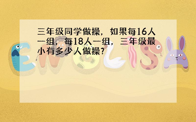 三年级同学做操，如果每16人一组，每18人一组，三年级最小有多少人做操？