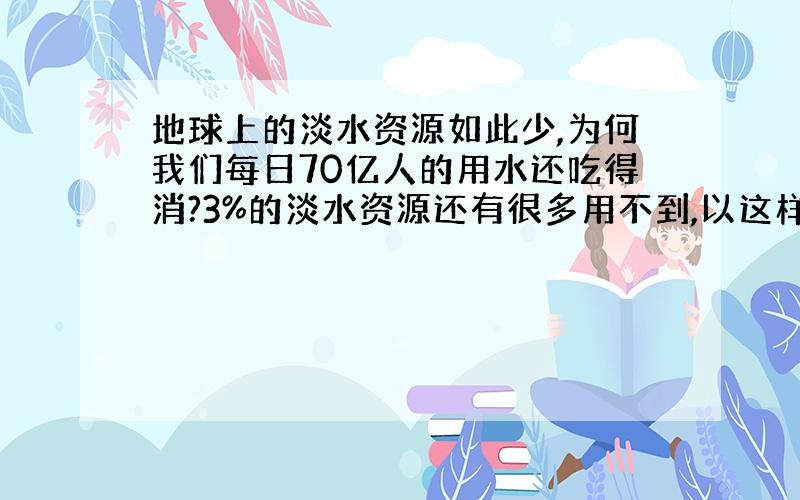 地球上的淡水资源如此少,为何我们每日70亿人的用水还吃得消?3%的淡水资源还有很多用不到,以这样的速度大约什么时候水会被