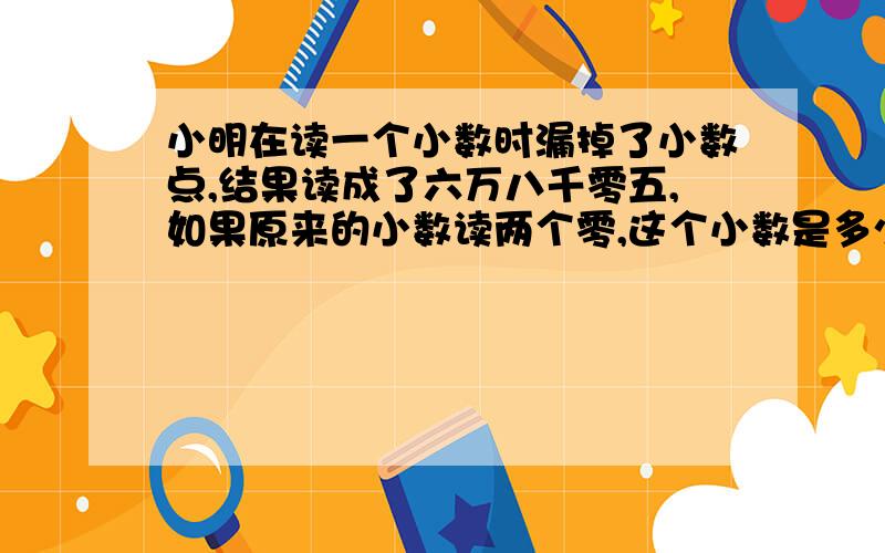 小明在读一个小数时漏掉了小数点,结果读成了六万八千零五,如果原来的小数读两个零,这个小数是多少和多少