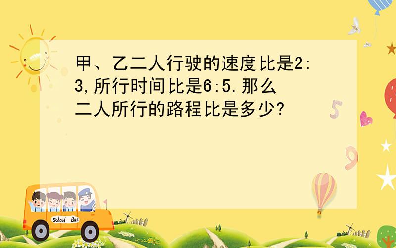 甲、乙二人行驶的速度比是2:3,所行时间比是6:5.那么二人所行的路程比是多少?