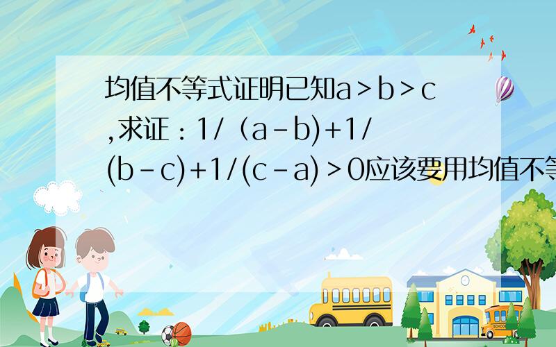 均值不等式证明已知a＞b＞c,求证：1/（a-b)+1/(b-c)+1/(c-a)＞0应该要用均值不等式的知识证明.