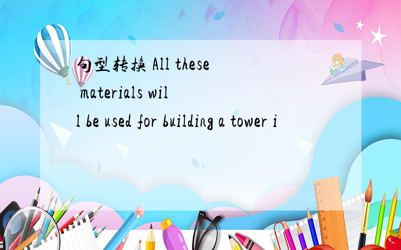 句型转换 All these materials will be used for building a tower i