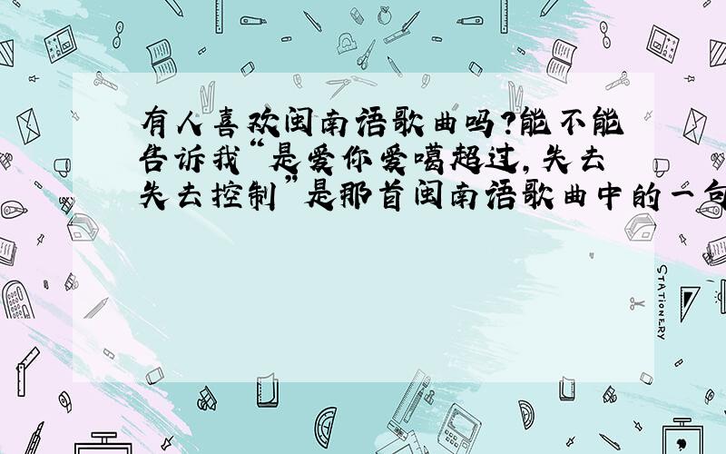 有人喜欢闽南语歌曲吗?能不能告诉我“是爱你爱噶超过,失去失去控制”是那首闽南语歌曲中的一句歌词