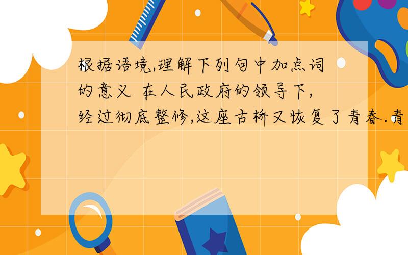 根据语境,理解下列句中加点词的意义 在人民政府的领导下,经过彻底整修,这座古桥又恢复了青春.青春：