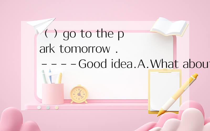 （ ）go to the park tomorrow .----Good idea.A.What about B.She