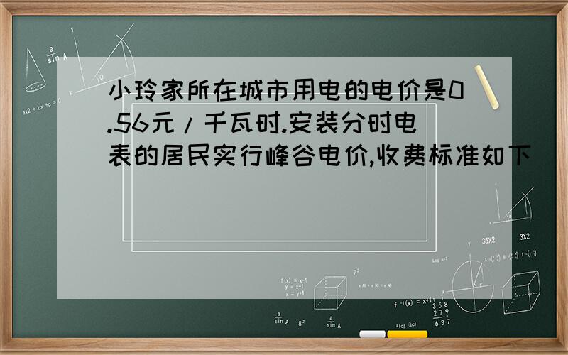 小玲家所在城市用电的电价是0.56元/千瓦时.安装分时电表的居民实行峰谷电价,收费标准如下