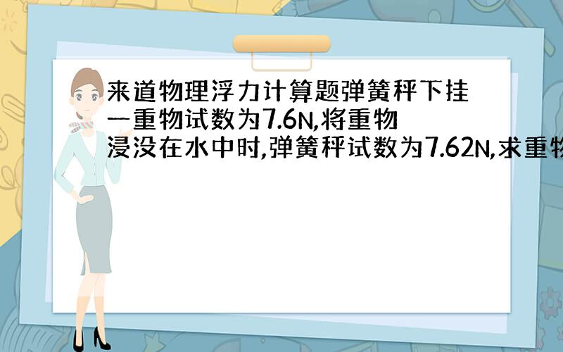 来道物理浮力计算题弹簧秤下挂一重物试数为7.6N,将重物浸没在水中时,弹簧秤试数为7.62N,求重物体积多大?将这重物浸