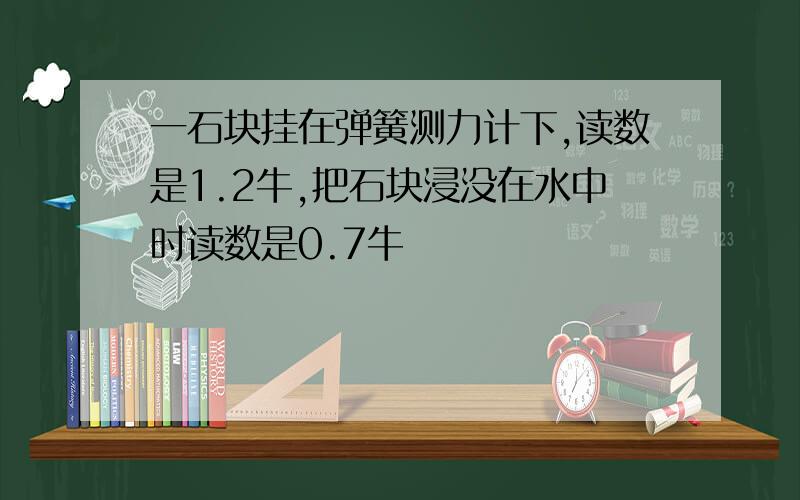 一石块挂在弹簧测力计下,读数是1.2牛,把石块浸没在水中时读数是0.7牛