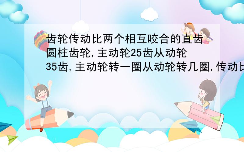 齿轮传动比两个相互咬合的直齿圆柱齿轮,主动轮25齿从动轮35齿,主动轮转一圈从动轮转几圈,传动比是多少怎么算的,有没有什