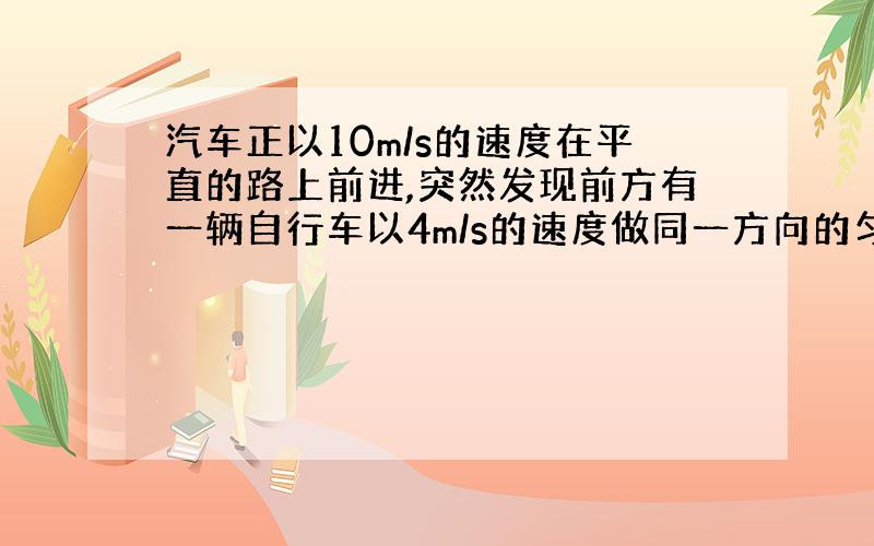 汽车正以10m/s的速度在平直的路上前进,突然发现前方有一辆自行车以4m/s的速度做同一方向的匀速直线运动,