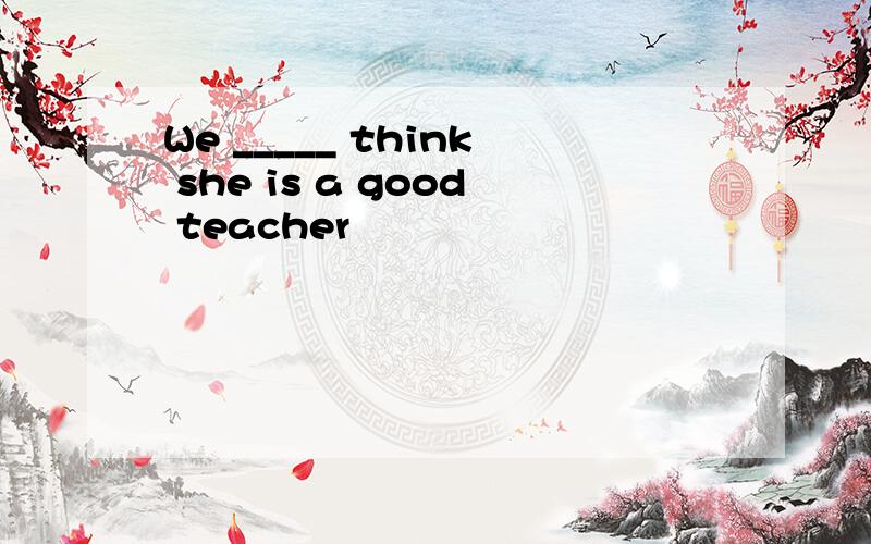 We _____ think she is a good teacher