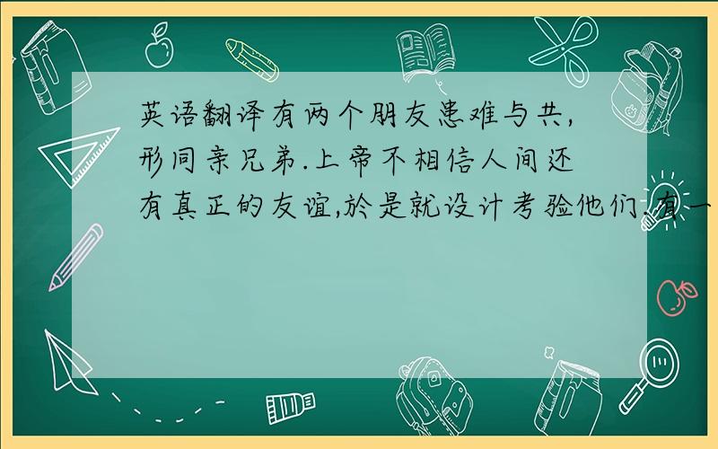 英语翻译有两个朋友患难与共,形同亲兄弟.上帝不相信人间还有真正的友谊,於是就设计考验他们.有一天,这两位朋友在大沙漠中迷