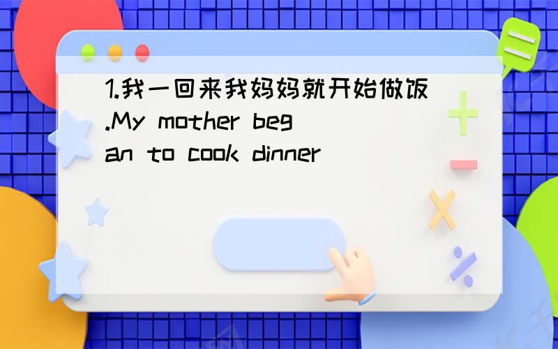 1.我一回来我妈妈就开始做饭.My mother began to cook dinner ______________