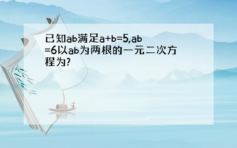 已知ab满足a+b=5,ab=6以ab为两根的一元二次方程为?