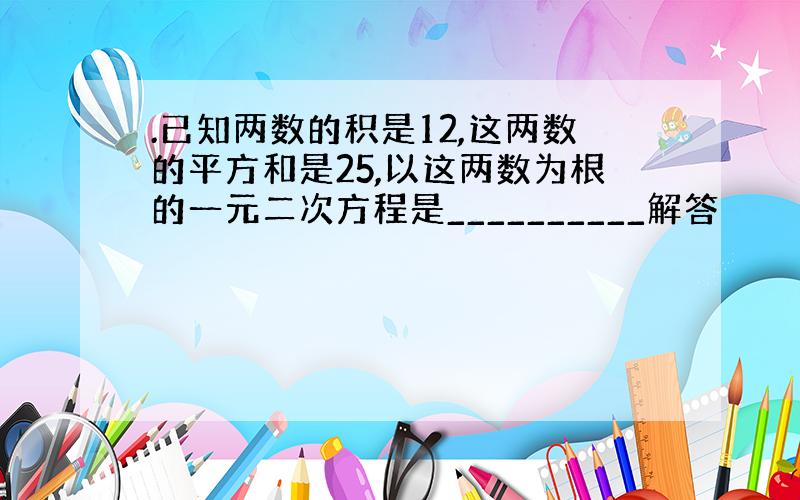 .已知两数的积是12,这两数的平方和是25,以这两数为根的一元二次方程是__________解答