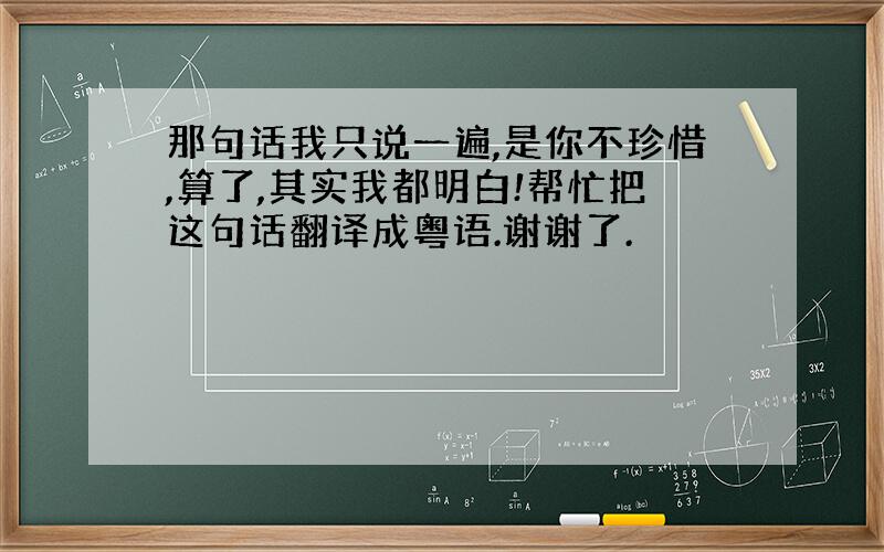 那句话我只说一遍,是你不珍惜,算了,其实我都明白!帮忙把这句话翻译成粤语.谢谢了.