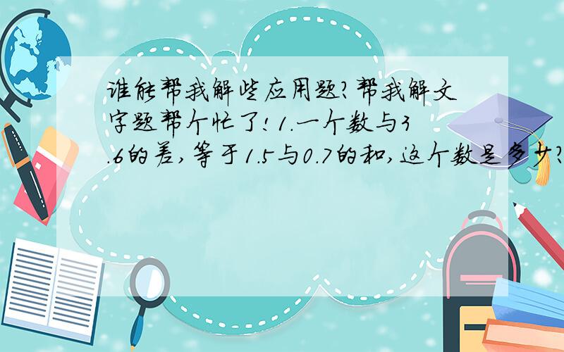 谁能帮我解些应用题?帮我解文字题帮个忙了!1.一个数与3.6的差,等于1.5与0.7的和,这个数是多少?2.一个数减去3